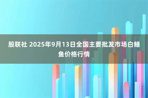 股联社 2025年9月13日全国主要批发市场白鳝鱼价格行情