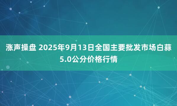 涨声操盘 2025年9月13日全国主要批发市场白蒜5.0公分价格行情