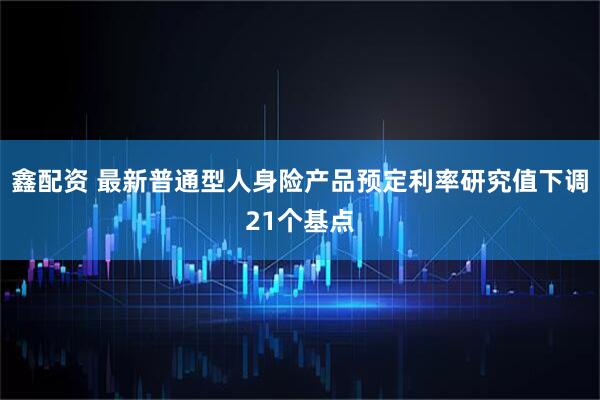 鑫配资 最新普通型人身险产品预定利率研究值下调21个基点