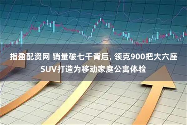 指盈配资网 销量破七千背后, 领克900把大六座SUV打造为移动家庭公寓体验