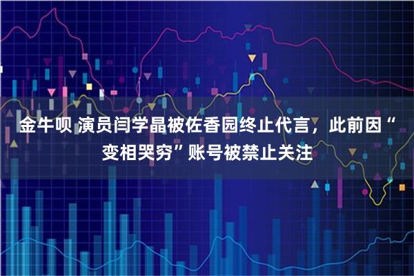 金牛呗 演员闫学晶被佐香园终止代言，此前因“变相哭穷”账号被禁止关注