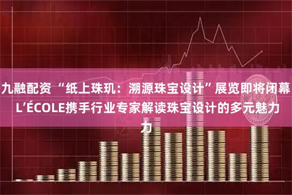 九融配资 “纸上珠玑：溯源珠宝设计”展览即将闭幕 L’ÉCOLE携手行业专家解读珠宝设计的多元魅力