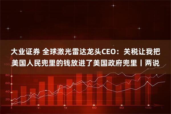 大业证券 全球激光雷达龙头CEO：关税让我把美国人民兜里的钱放进了美国政府兜里丨两说