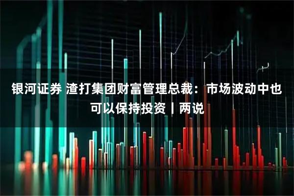 银河证券 渣打集团财富管理总裁：市场波动中也可以保持投资丨两说