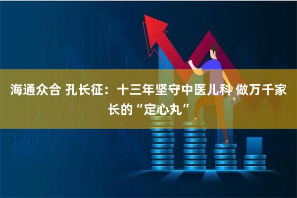 海通众合 孔长征：十三年坚守中医儿科 做万千家长的“定心丸”