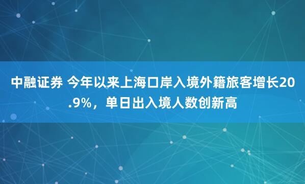 中融证券 今年以来上海口岸入境外籍旅客增长20.9%，单日出入境人数创新高