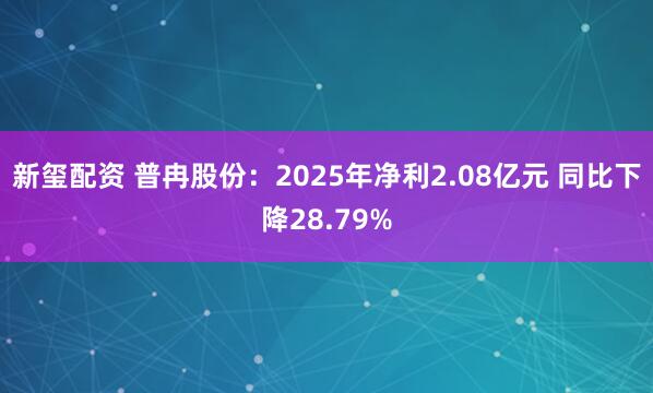 新玺配资 普冉股份：2025年净利2.08亿元 同比下降28.79%