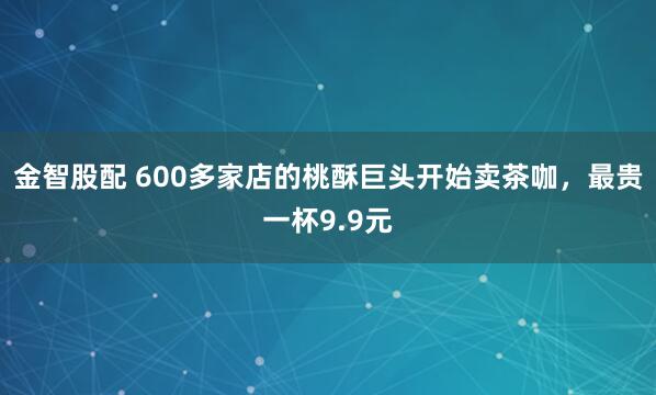 金智股配 600多家店的桃酥巨头开始卖茶咖，最贵一杯9.9元