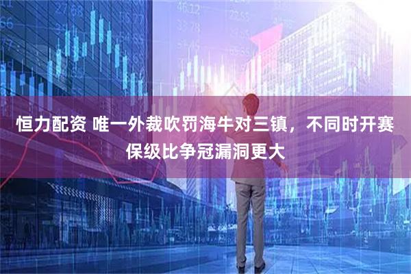 恒力配资 唯一外裁吹罚海牛对三镇，不同时开赛保级比争冠漏洞更大