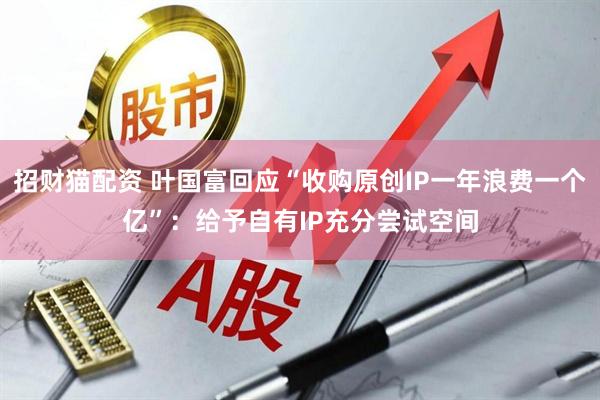 招财猫配资 叶国富回应“收购原创IP一年浪费一个亿”：给予自有IP充分尝试空间
