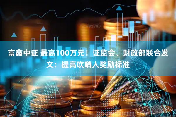 富鑫中证 最高100万元！证监会、财政部联合发文：提高吹哨人奖励标准