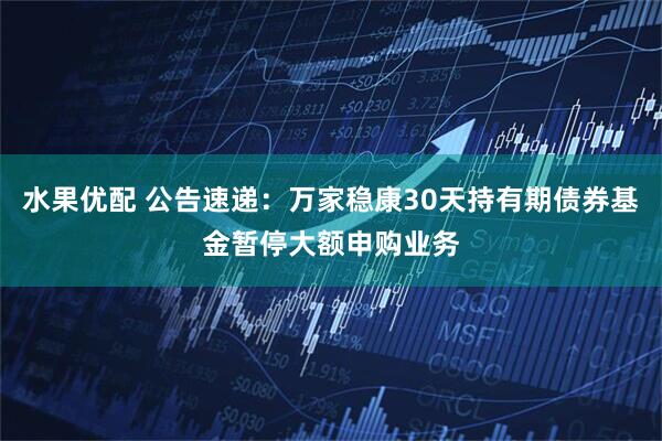 水果优配 公告速递：万家稳康30天持有期债券基金暂停大额申购业务